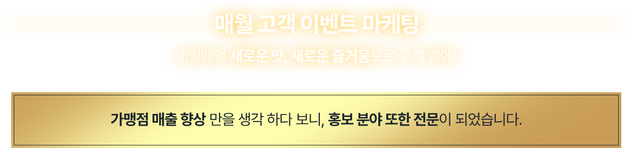 매월 고객 이벤트 마케팅. 매일매일 새로운 맛, 새로운 즐거움으로 고객 곁에! 가맹점 매출 향삼만을 생각 하다 보니, 홍보 분야 또한 전문이 되었습니다.